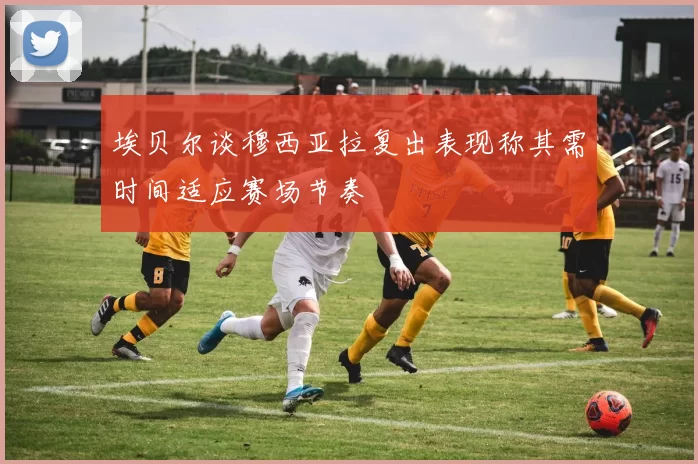 埃贝尔谈穆西亚拉复出表现称其需时间适应赛场节奏