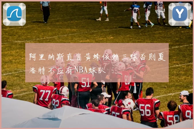 阿里纳斯直言黄蜂依赖三球否则夏洛特不应有NBA球队