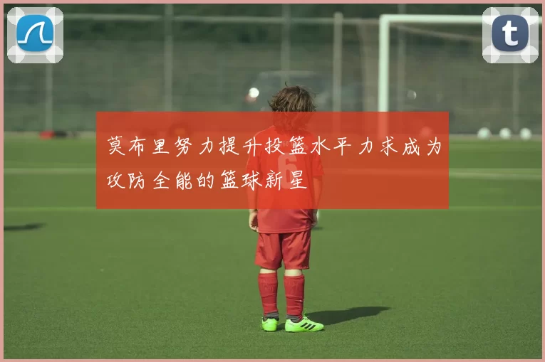 莫布里努力提升投篮水平力求成为攻防全能的篮球新星