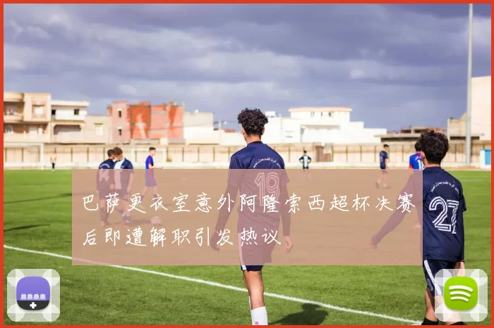 巴萨更衣室意外阿隆索西超杯决赛后即遭解职引发热议