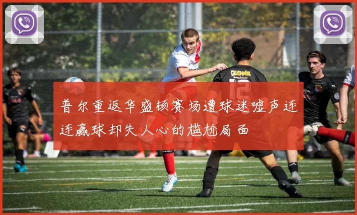 普尔重返华盛顿赛场遭球迷嘘声连连赢球却失人心的尴尬局面