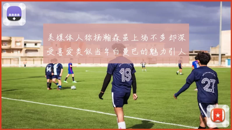 美媒体人称杨瀚森虽上场不多却深受喜爱类似当年白曼巴的魅力引人瞩目