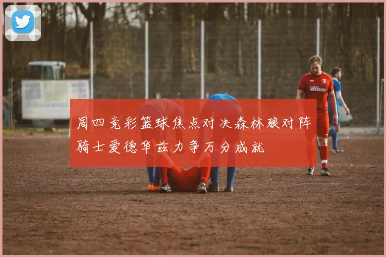 周四竞彩篮球焦点对决森林狼对阵骑士爱德华兹力争万分成就
