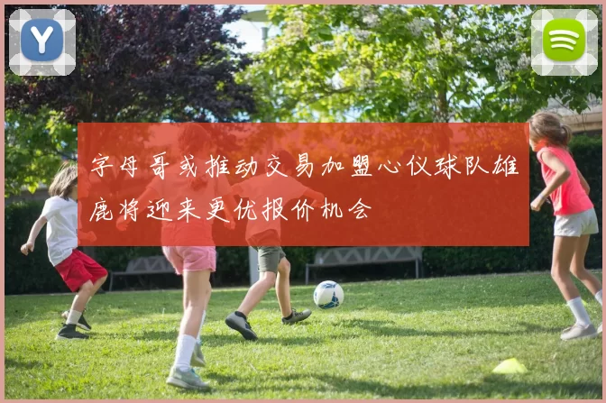 字母哥或推动交易加盟心仪球队雄鹿将迎来更优报价机会